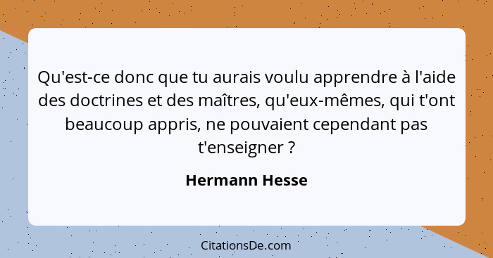 Qu'est-ce donc que tu aurais voulu apprendre à l'aide des doctrines et des maîtres, qu'eux-mêmes, qui t'ont beaucoup appris, ne pouvai... - Hermann Hesse