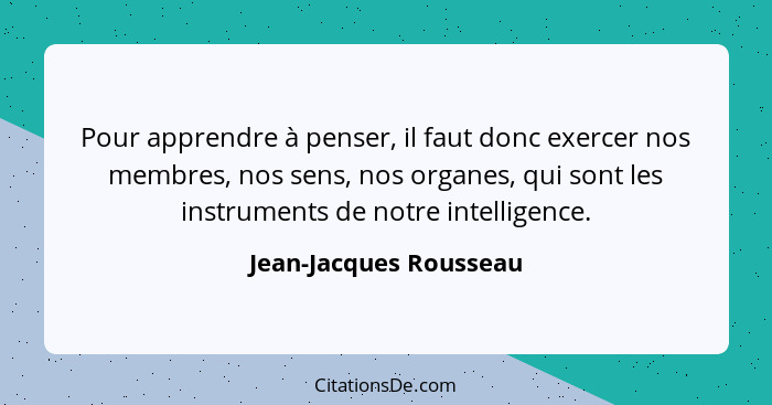 Pour apprendre à penser, il faut donc exercer nos membres, nos sens, nos organes, qui sont les instruments de notre intelligen... - Jean-Jacques Rousseau