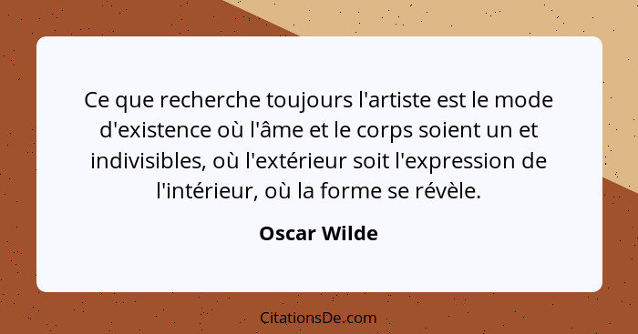 Ce que recherche toujours l'artiste est le mode d'existence où l'âme et le corps soient un et indivisibles, où l'extérieur soit l'expres... - Oscar Wilde