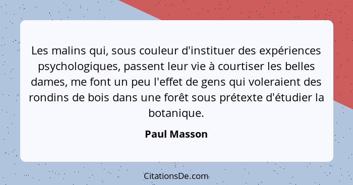 Les malins qui, sous couleur d'instituer des expériences psychologiques, passent leur vie à courtiser les belles dames, me font un peu l... - Paul Masson