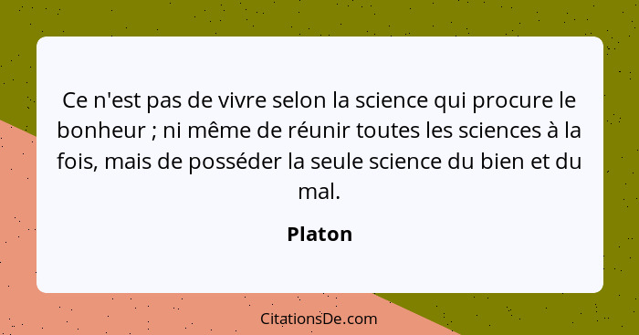 Ce n'est pas de vivre selon la science qui procure le bonheur ; ni même de réunir toutes les sciences à la fois, mais de posséder la seu... - Platon