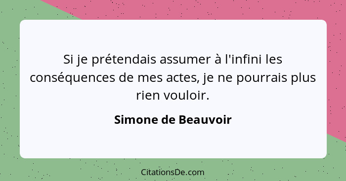 Si je prétendais assumer à l'infini les conséquences de mes actes, je ne pourrais plus rien vouloir.... - Simone de Beauvoir