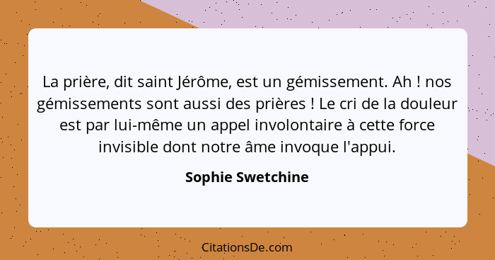 La prière, dit saint Jérôme, est un gémissement. Ah ! nos gémissements sont aussi des prières ! Le cri de la douleur est... - Sophie Swetchine