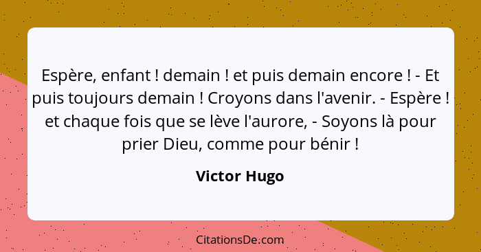 Espère, enfant ! demain ! et puis demain encore ! - Et puis toujours demain ! Croyons dans l'avenir. - Espère !... - Victor Hugo