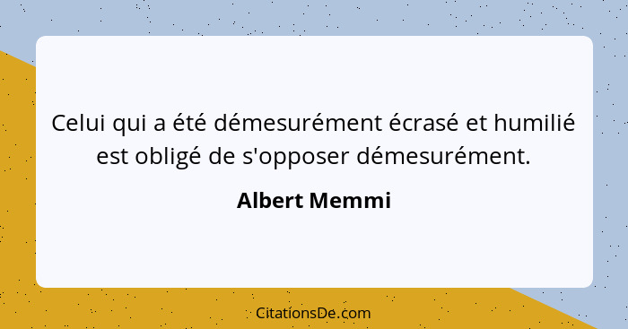 Celui qui a été démesurément écrasé et humilié est obligé de s'opposer démesurément.... - Albert Memmi