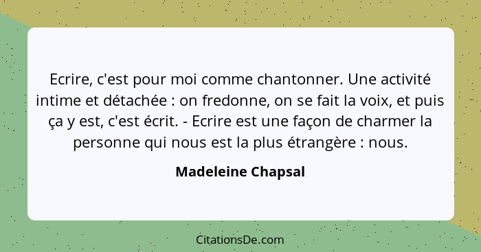 Ecrire, c'est pour moi comme chantonner. Une activité intime et détachée : on fredonne, on se fait la voix, et puis ça y est,... - Madeleine Chapsal