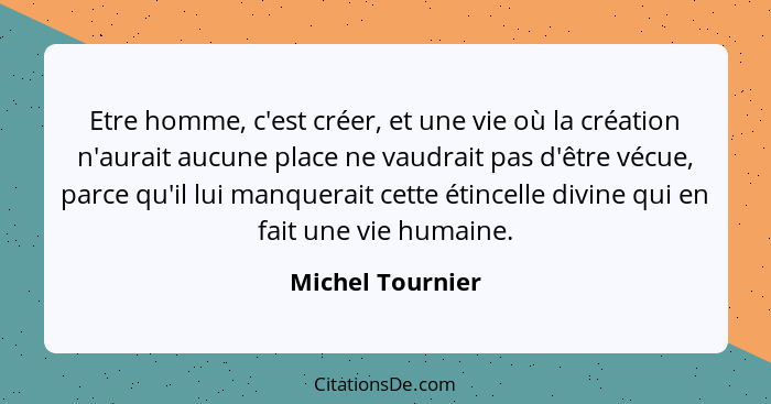 Etre homme, c'est créer, et une vie où la création n'aurait aucune place ne vaudrait pas d'être vécue, parce qu'il lui manquerait ce... - Michel Tournier