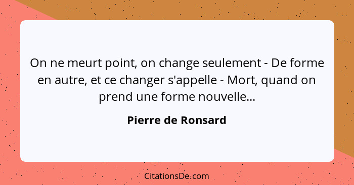 On ne meurt point, on change seulement - De forme en autre, et ce changer s'appelle - Mort, quand on prend une forme nouvelle...... - Pierre de Ronsard