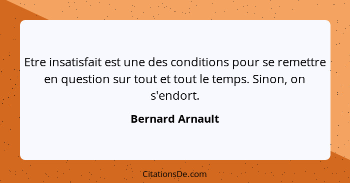 Etre insatisfait est une des conditions pour se remettre en question sur tout et tout le temps. Sinon, on s'endort.... - Bernard Arnault