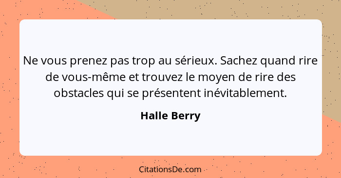 Ne vous prenez pas trop au sérieux. Sachez quand rire de vous-même et trouvez le moyen de rire des obstacles qui se présentent inévitabl... - Halle Berry