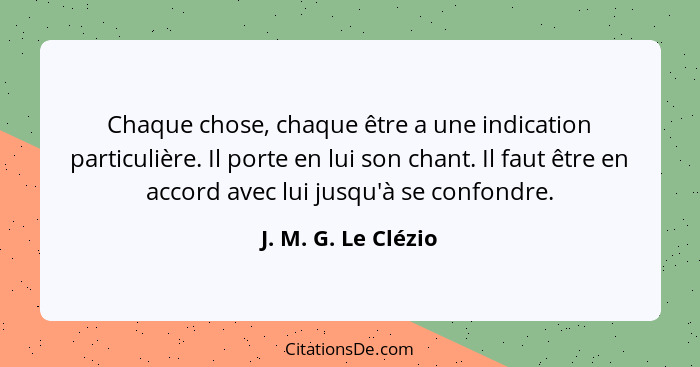 Chaque chose, chaque être a une indication particulière. Il porte en lui son chant. Il faut être en accord avec lui jusqu'à se co... - J. M. G. Le Clézio