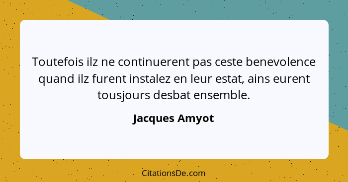 Toutefois ilz ne continuerent pas ceste benevolence quand ilz furent instalez en leur estat, ains eurent tousjours desbat ensemble.... - Jacques Amyot