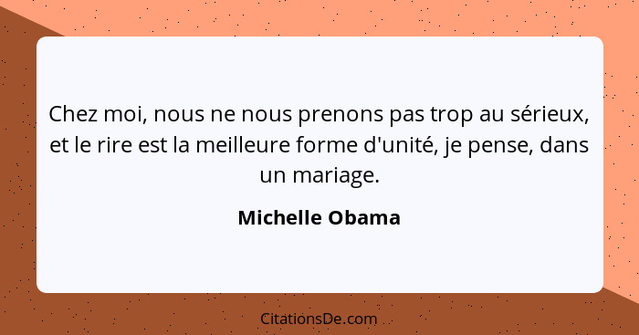 Chez moi, nous ne nous prenons pas trop au sérieux, et le rire est la meilleure forme d'unité, je pense, dans un mariage.... - Michelle Obama