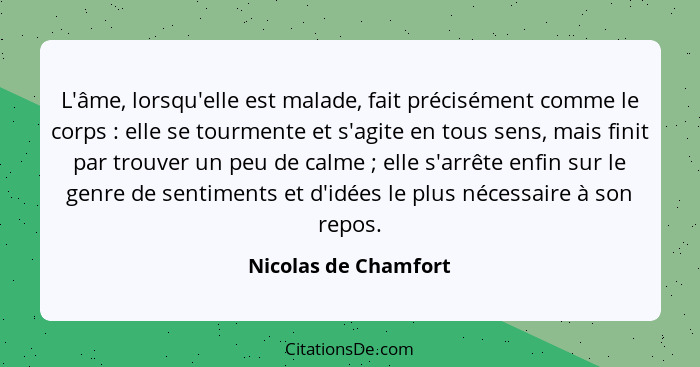 L'âme, lorsqu'elle est malade, fait précisément comme le corps : elle se tourmente et s'agite en tous sens, mais finit par... - Nicolas de Chamfort