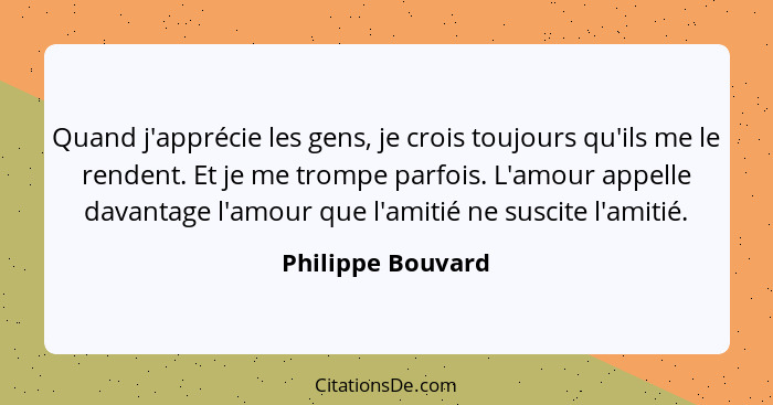 Quand j'apprécie les gens, je crois toujours qu'ils me le rendent. Et je me trompe parfois. L'amour appelle davantage l'amour que l... - Philippe Bouvard