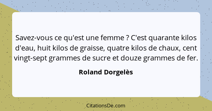 Savez-vous ce qu'est une femme ? C'est quarante kilos d'eau, huit kilos de graisse, quatre kilos de chaux, cent vingt-sept gram... - Roland Dorgelès