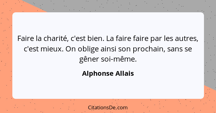 Faire la charité, c'est bien. La faire faire par les autres, c'est mieux. On oblige ainsi son prochain, sans se gêner soi-même.... - Alphonse Allais