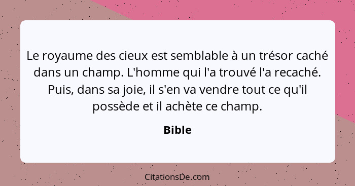 Le royaume des cieux est semblable à un trésor caché dans un champ. L'homme qui l'a trouvé l'a recaché. Puis, dans sa joie, il s'en va vendre... - Bible