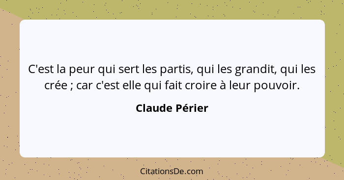 C'est la peur qui sert les partis, qui les grandit, qui les crée ; car c'est elle qui fait croire à leur pouvoir.... - Claude Périer