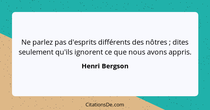 Ne parlez pas d'esprits différents des nôtres ; dites seulement qu'ils ignorent ce que nous avons appris.... - Henri Bergson