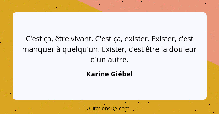 C'est ça, être vivant. C'est ça, exister. Exister, c'est manquer à quelqu'un. Exister, c'est être la douleur d'un autre.... - Karine Giébel