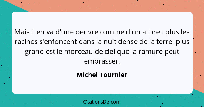 Mais il en va d'une oeuvre comme d'un arbre : plus les racines s'enfoncent dans la nuit dense de la terre, plus grand est le mo... - Michel Tournier