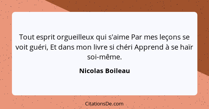 Tout esprit orgueilleux qui s'aime Par mes leçons se voit guéri, Et dans mon livre si chéri Apprend à se haïr soi-même.... - Nicolas Boileau