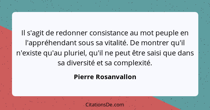 Il s'agit de redonner consistance au mot peuple en l'appréhendant sous sa vitalité. De montrer qu'il n'existe qu'au pluriel, qu'i... - Pierre Rosanvallon