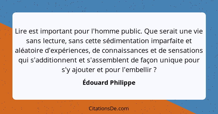 Lire est important pour l'homme public. Que serait une vie sans lecture, sans cette sédimentation imparfaite et aléatoire d'expérie... - Édouard Philippe