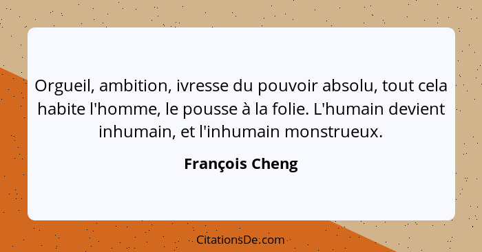 Orgueil, ambition, ivresse du pouvoir absolu, tout cela habite l'homme, le pousse à la folie. L'humain devient inhumain, et l'inhumai... - François Cheng