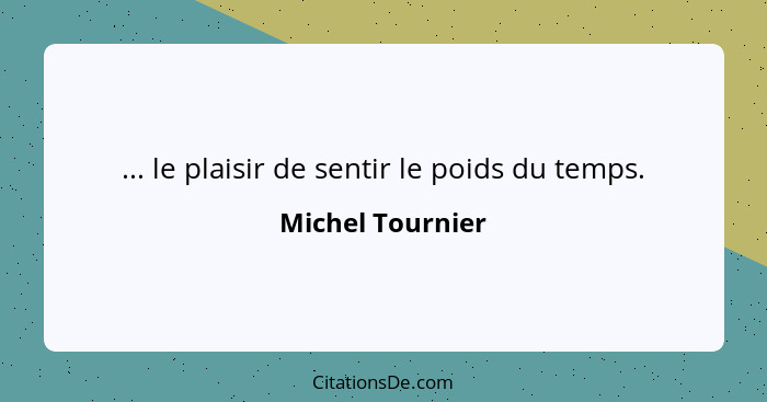 ... le plaisir de sentir le poids du temps.... - Michel Tournier