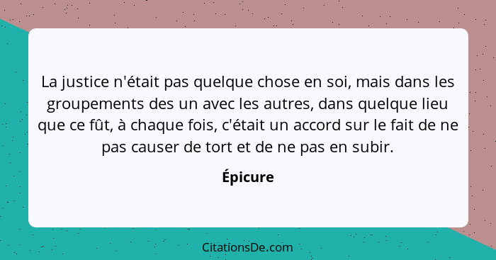 La justice n'était pas quelque chose en soi, mais dans les groupements des un avec les autres, dans quelque lieu que ce fût, à chaque fois,... - Épicure