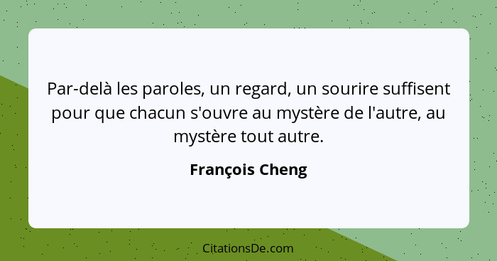 Par-delà les paroles, un regard, un sourire suffisent pour que chacun s'ouvre au mystère de l'autre, au mystère tout autre.... - François Cheng