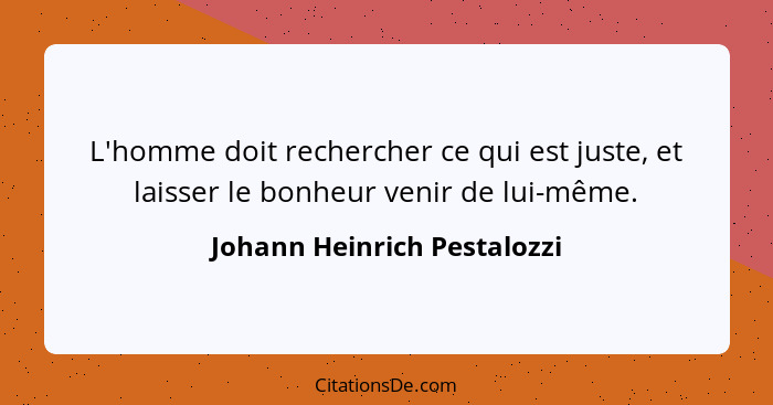 L'homme doit rechercher ce qui est juste, et laisser le bonheur venir de lui-même.... - Johann Heinrich Pestalozzi