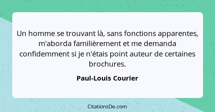 Un homme se trouvant là, sans fonctions apparentes, m'aborda familièrement et me demanda confidemment si je n'étais point auteur... - Paul-Louis Courier