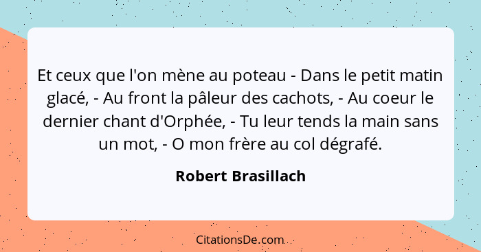 Et ceux que l'on mène au poteau - Dans le petit matin glacé, - Au front la pâleur des cachots, - Au coeur le dernier chant d'Orphé... - Robert Brasillach