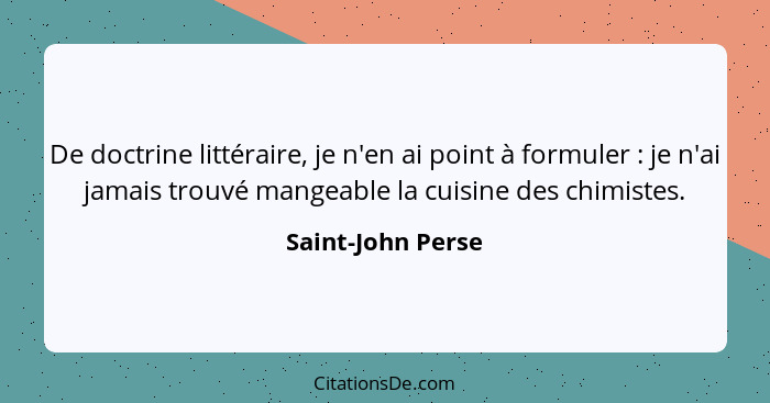 De doctrine littéraire, je n'en ai point à formuler : je n'ai jamais trouvé mangeable la cuisine des chimistes.... - Saint-John Perse