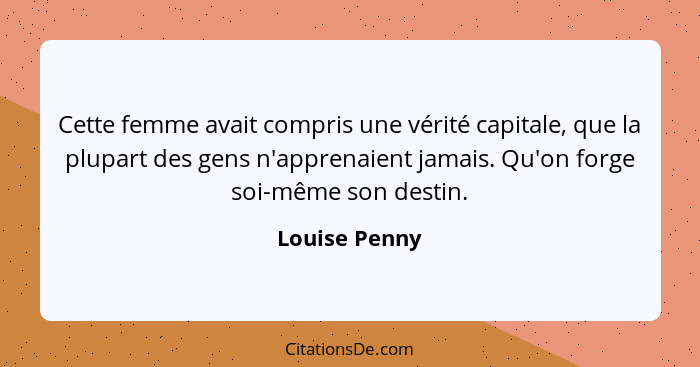 Cette femme avait compris une vérité capitale, que la plupart des gens n'apprenaient jamais. Qu'on forge soi-même son destin.... - Louise Penny