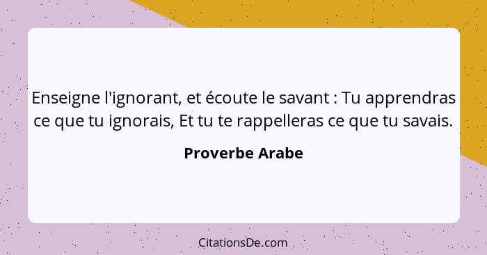 Enseigne l'ignorant, et écoute le savant : Tu apprendras ce que tu ignorais, Et tu te rappelleras ce que tu savais.... - Proverbe Arabe