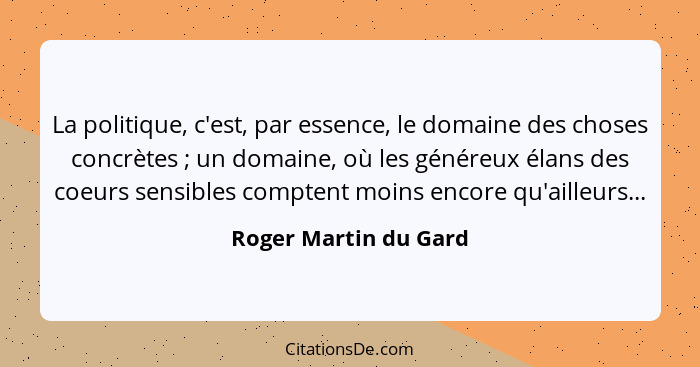 La politique, c'est, par essence, le domaine des choses concrètes ; un domaine, où les généreux élans des coeurs sensibles... - Roger Martin du Gard