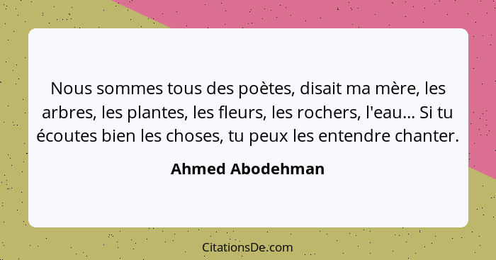 Nous sommes tous des poètes, disait ma mère, les arbres, les plantes, les fleurs, les rochers, l'eau... Si tu écoutes bien les chose... - Ahmed Abodehman