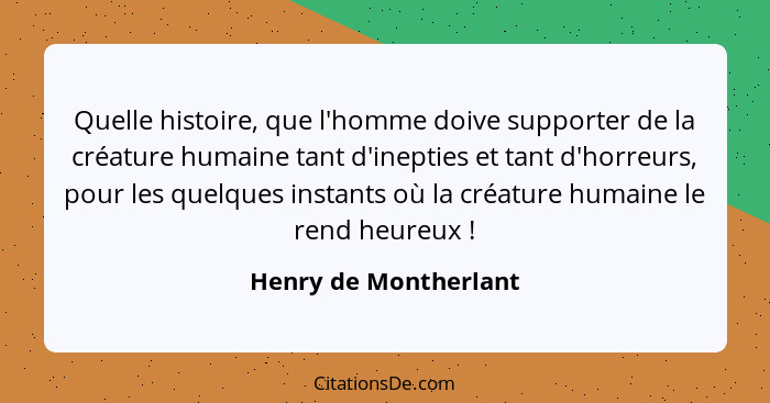 Quelle histoire, que l'homme doive supporter de la créature humaine tant d'inepties et tant d'horreurs, pour les quelques insta... - Henry de Montherlant