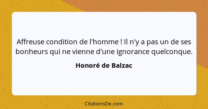 Affreuse condition de l'homme ! Il n'y a pas un de ses bonheurs qui ne vienne d'une ignorance quelconque.... - Honoré de Balzac