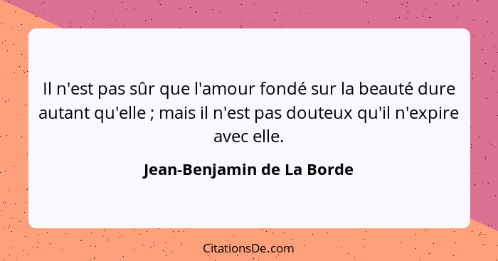 Il n'est pas sûr que l'amour fondé sur la beauté dure autant qu'elle ; mais il n'est pas douteux qu'il n'expire avec... - Jean-Benjamin de La Borde