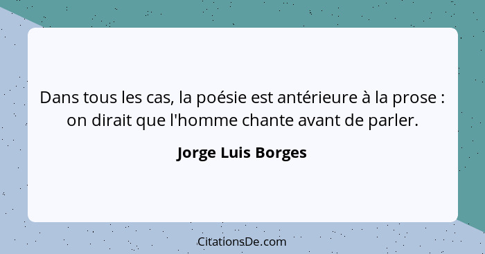 Dans tous les cas, la poésie est antérieure à la prose : on dirait que l'homme chante avant de parler.... - Jorge Luis Borges