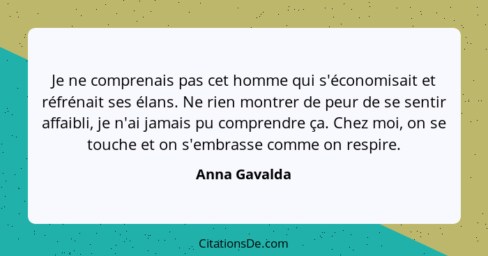 Je ne comprenais pas cet homme qui s'économisait et réfrénait ses élans. Ne rien montrer de peur de se sentir affaibli, je n'ai jamais... - Anna Gavalda