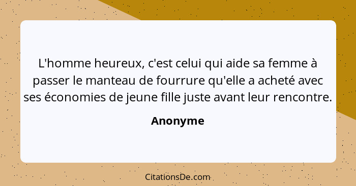 L'homme heureux, c'est celui qui aide sa femme à passer le manteau de fourrure qu'elle a acheté avec ses économies de jeune fille juste avan... - Anonyme