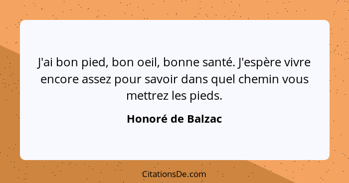 J'ai bon pied, bon oeil, bonne santé. J'espère vivre encore assez pour savoir dans quel chemin vous mettrez les pieds.... - Honoré de Balzac