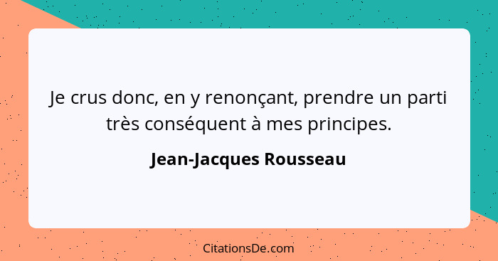 Je crus donc, en y renonçant, prendre un parti très conséquent à mes principes.... - Jean-Jacques Rousseau