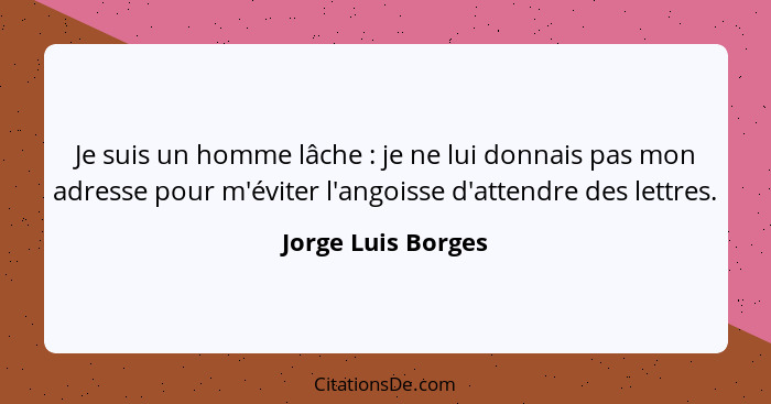 Je suis un homme lâche : je ne lui donnais pas mon adresse pour m'éviter l'angoisse d'attendre des lettres.... - Jorge Luis Borges